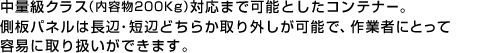  中量級クラス（内容物200Kg）対応まで可能としたコンテナー。
側板パネルは長辺・短辺どちらか取り外しが可能で、作業者にとって容易に取り扱いができます。 