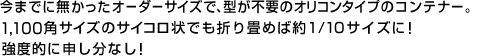 今までに無かったオーダーサイズで、型が不要のオリコンタイプのコンテナー。1,100角サイズのサイコロ状でも折り畳めば約1/10サイズに！強度的に申し分なし！ 