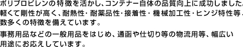 ポリプロピレンの特徴を活かし、コンテナー自体の品質向上に成功しました。軽くて剛性が高く、耐熱性・耐薬品性・接着性・機械加工性・ヒンジ特性等、数多くの特徴を備えています。
事務用品などの一般用品をはじめ、通函や仕切り等の物流用等、幅広い用途にお応えしています。