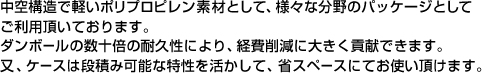 中空構造で軽いポリプロピレン素材として、様々な分野のパッケージとしてご利用頂いております。ダンボールの数十倍の耐久性により、経費削減に大きく貢献できます。又、ケースは段積み可能な特性を活かして、省スペースにてお使い頂けます。