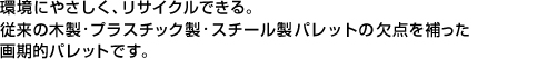 環境にやさしく、リサイクルできる。従来の木製・プラスチック製・スチール製パレットの欠点を補った画期的パレットです。